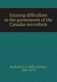 Existing difficulties in the government of the Canadas microform