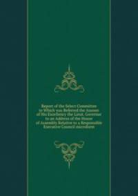 Report of the Select Committee to Which was Referred the Answer of His Excellency the Lieut. Governor to an Address of the House of Assembly Relative to a Responsible Executive Council microform