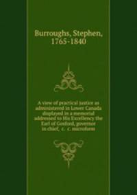 A view of practical justice as administered in Lower Canada displayed in a memorial addressed to His Excellency the Earl of Gosford, governor in chief, &c. &c. microform