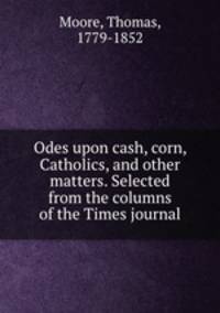 Odes upon cash, corn, Catholics, and other matters. Selected from the columns of the Times journal