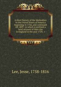 A short history of the Methodists in the United States of America beginning in 1766, and continued till 1809 : to which is prefixed a brief account of their rise in England in the year 1729, &c