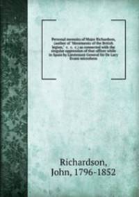 Personal memoirs of Major Richardson, (author of "Movements of the British legion," &c. &c. &c.) as connected with the singular oppression of that officer while in Spain by Lieutenant General Sir De Lacy Evans microform