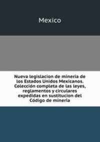 Nueva legislacion de mineria de los Estados Unidos Mexicanos. Coleccio?n completa de las leyes, reglamentos y circulares expedidas en sustitucion del Co?digo de mineri?a