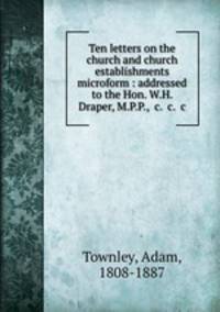 Ten letters on the church and church establishments microform : addressed to the Hon. W.H. Draper, M.P.P., &c. &c. &c.