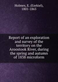 Report of an exploration and survey of the territory on the Aroostook River, during the spring and autumn of 1838 microform