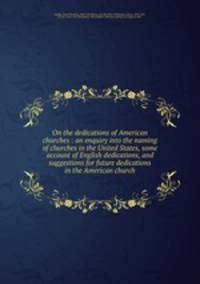 On the dedications of American churches : an enquiry into the naming of churches in the United States, some account of English dedications, and suggestions for future dedications in the American church