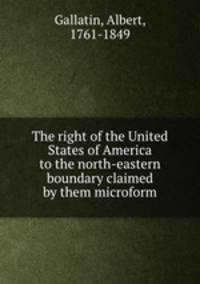 The right of the United States of America to the north-eastern boundary claimed by them microform