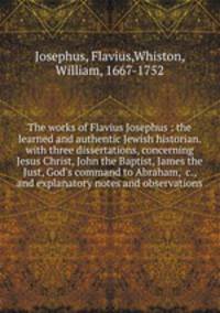 The works of Flavius Josephus : the learned and authentic Jewish historian. with three dissertations, concerning Jesus Christ, John the Baptist, James the Just, God