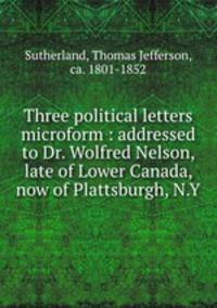 Three political letters microform : addressed to Dr. Wolfred Nelson, late of Lower Canada, now of Plattsburgh, N.Y.