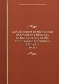 Annual report of the Bureau of American Ethnology to the Secretary of the Smithsonian Institution. 18th pt 1