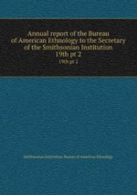 Annual report of the Bureau of American Ethnology to the Secretary of the Smithsonian Institution. 19th pt 2