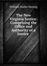 The New Virginia Justice: Comprising the Office and Authority of a Justice .