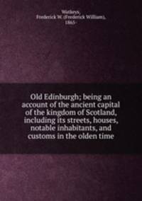 Old Edinburgh; being an account of the ancient capital of the kingdom of Scotland, including its streets, houses, notable inhabitants, and customs in the olden time