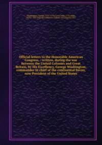 Official letters to the Honorable American Congress, : written, during the war between the United Colonies and Great Britain, by His Excellency, George Washington, commander in chief of the continental forces, now President of the United States.
