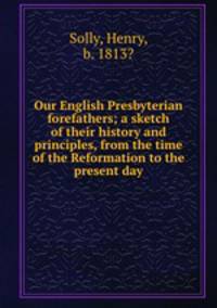 Our English Presbyterian forefathers; a sketch of their history and principles, from the time of the Reformation to the present day