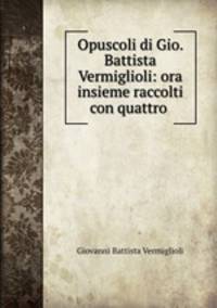 Opuscoli di Gio. Battista Vermiglioli: ora insieme raccolti con quattro .