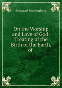 On the Worship and Love of God: Treating of the Birth of the Earth, of .