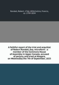 A faithful report of the trial and acquittal of Robert Randall, Esq. microform : a member of the Commons House of Assembly in Upper Canada, accused of perjury, and tried at Niagara, on Wednesday the 7th of September, 1825