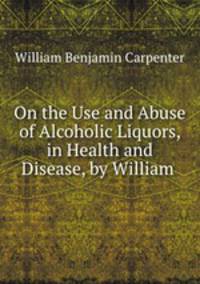 On the Use and Abuse of Alcoholic Liquors, in Health and Disease, by William .