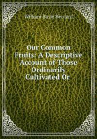 Our Common Fruits: A Descriptive Account of Those Ordinarily Cultivated Or .