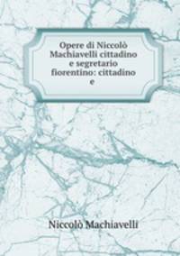 Opere di Niccolo Machiavelli cittadino e segretario fiorentino: cittadino e .