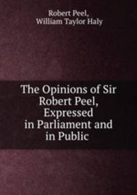 The Opinions of Sir Robert Peel, Expressed in Parliament and in Public .
