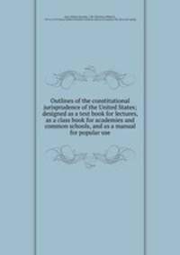 Outlines of the constitutional jurisprudence of the United States; designed as a text book for lectures, as a class book for academies and common schools, and as a manual for popular use