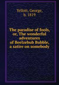 The paradise of fools, or, The wonderful adventures of Beelzebub Bubble, a satire on somebody