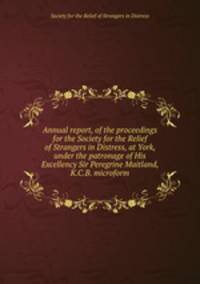 Annual report, of the proceedings for the Society for the Relief of Strangers in Distress, at York, under the patronage of His Excellency Sir Peregrine Maitland, K.C.B. microform