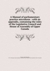 A Manual of parliamentary practice. with an appendix, containing the rules of the Legislative Council and House of Assembly of Upper Canada