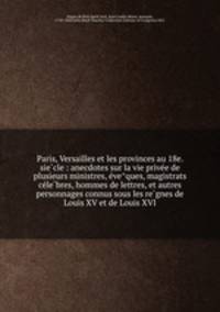 Paris, Versailles et les provinces au 18e. sie?cle : anecdotes sur la vie prive?e de plusieurs ministres, e?ve?ques, magistrats ce?le?bres, hommes de lettres, et autres personnages connus sous les re?gnes de Louis XV et de Louis XVI