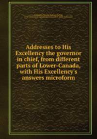 Addresses to His Excellency the governor in chief, from different parts of Lower-Canada, with His Excellency