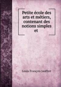 Petite ecole des arts et metiers, contenant des notions simples et .