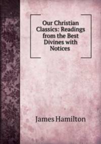 Our Christian Classics: Readings from the Best Divines with Notices .