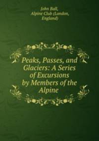 Peaks, Passes, and Glaciers: A Series of Excursions by Members of the Alpine .