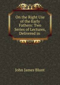 On the Right Use of the Early Fathers: Two Series of Lectures, Delivered in .
