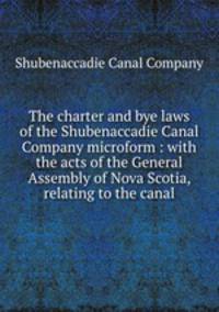The charter and bye laws of the Shubenaccadie Canal Company microform : with the acts of the General Assembly of Nova Scotia, relating to the canal