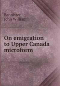 On emigration to Upper Canada microform