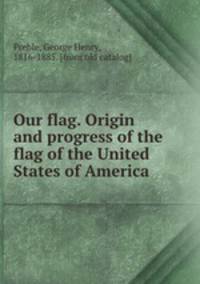 Our flag. Origin and progress of the flag of the United States of America