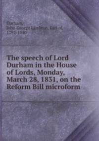 The speech of Lord Durham in the House of Lords, Monday, March 28, 1831, on the Reform Bill microform