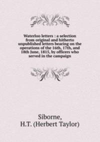 Waterloo letters : a selection from original and hitherto unpublished letters bearing on the operations of the 16th, 17th, and 18th June, 1815, by officers who served in the campaign