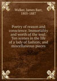 Poetry of reason and conscience. Immortality and worth of the soul: Ten scenes in the life of a lady of fashion; and miscellaneous pieces