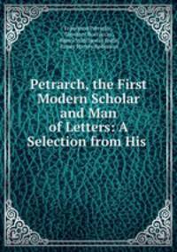 Petrarch, the First Modern Scholar and Man of Letters: A Selection from His .