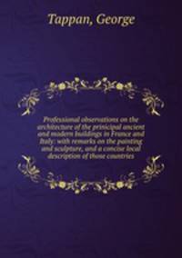 Professional observations on the architecture of the prinicipal ancient and modern buildings in France and Italy: with remarks on the painting and sculpture, and a concise local description of those countries