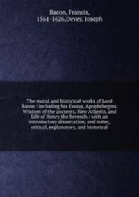 The moral and historical works of Lord Bacon : including his Essays, Apophthegms, Wisdom of the ancients, New Atlantis, and Life of Henry the Seventh : with an introductory dissertation, and notes, critical, explanatory, and historical