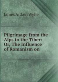 Pilgrimage from the Alps to the Tiber: Or, The Influence of Romanism on .