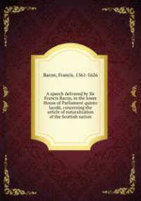 A speech delivered by Sir Francis Bacon, in the lower House of Parliament quinto Iacobi, concerning the article of naturalization of the Scottish nation
