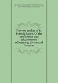 The two bookes of Sr. Francis Bacon. Of the proficience and aduancement of learning, divine and hvmane