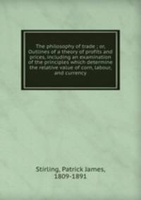 The philosophy of trade ; or, Outlines of a theory of profits and prices, including an examination of the principles which determine the relative value of corn, labour, and currency