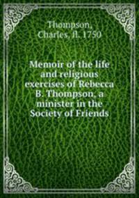 Memoir of the life and religious exercises of Rebecca B. Thompson, a minister in the Society of Friends